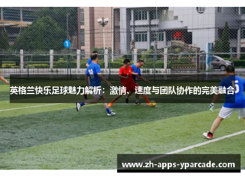 英格兰快乐足球魅力解析：激情、速度与团队协作的完美融合