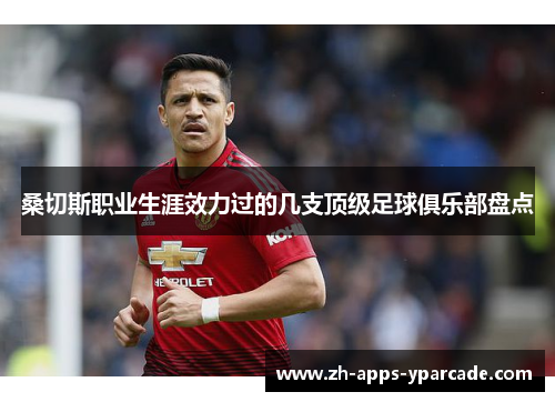 桑切斯职业生涯效力过的几支顶级足球俱乐部盘点