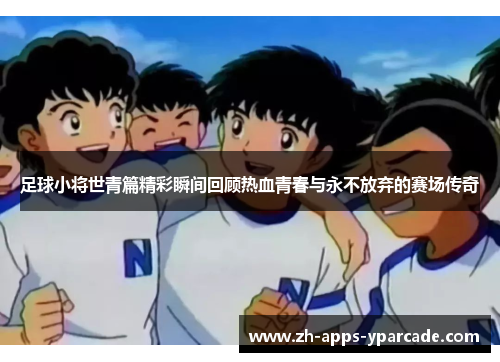 足球小将世青篇精彩瞬间回顾热血青春与永不放弃的赛场传奇