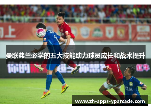 曼联弗兰必学的五大技能助力球员成长和战术提升