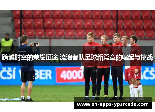 跨越时空的荣耀征途 流浪者队足球新篇章的崛起与挑战