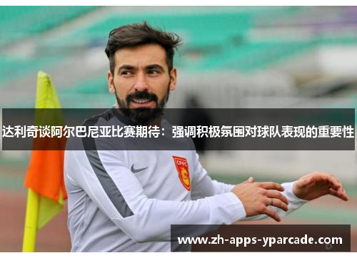 达利奇谈阿尔巴尼亚比赛期待：强调积极氛围对球队表现的重要性