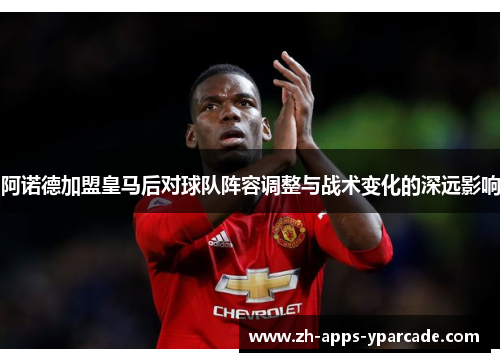 阿诺德加盟皇马后对球队阵容调整与战术变化的深远影响