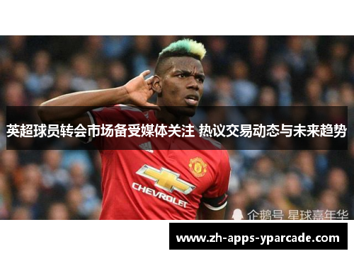 英超球员转会市场备受媒体关注 热议交易动态与未来趋势