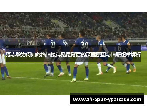 范志毅为何如此热情接待桑尼背后的深层原因与情感纽带解析