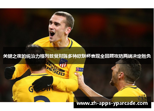 关键之夜的统治力格列兹曼对阵多特欧联杯表现全回顾攻防两端决定胜负