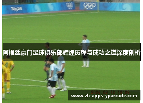 阿根廷豪门足球俱乐部辉煌历程与成功之道深度剖析 阿根廷豪门足球俱乐部辉煌历程与成功之道深度剖析