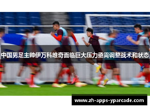 中国男足主帅伊万科维奇面临巨大压力亟需调整战术和状态