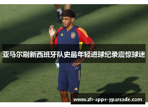 亚马尔刷新西班牙队史最年轻进球纪录震惊球迷