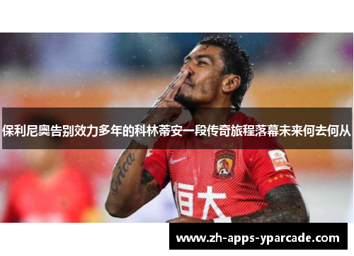 保利尼奥告别效力多年的科林蒂安一段传奇旅程落幕未来何去何从