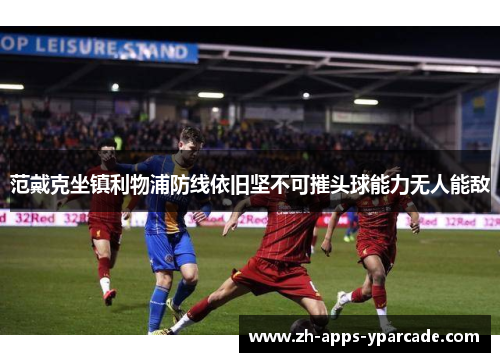范戴克坐镇利物浦防线依旧坚不可摧头球能力无人能敌 范戴克坐镇利物浦防线依旧坚不可摧头球能力无人能敌