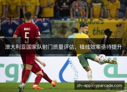 澳大利亚国家队射门质量评估,锋线效率亟待提升 澳大利亚国家队射门质量评估,锋线效率亟待提升