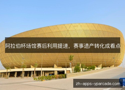 阿拉伯杯场馆赛后利用提速，赛事遗产转化成看点
